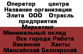 Оператор Call-центра › Название организации ­ Элита, ООО › Отрасль предприятия ­ Маркетинг › Минимальный оклад ­ 24 000 - Все города Работа » Вакансии   . Ханты-Мансийский,Белоярский г.